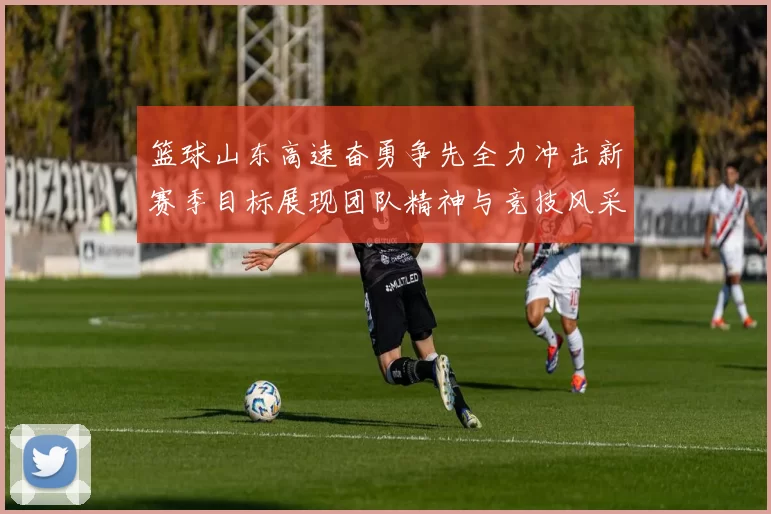 篮球山东高速奋勇争先全力冲击新赛季目标展现团队精神与竞技风采