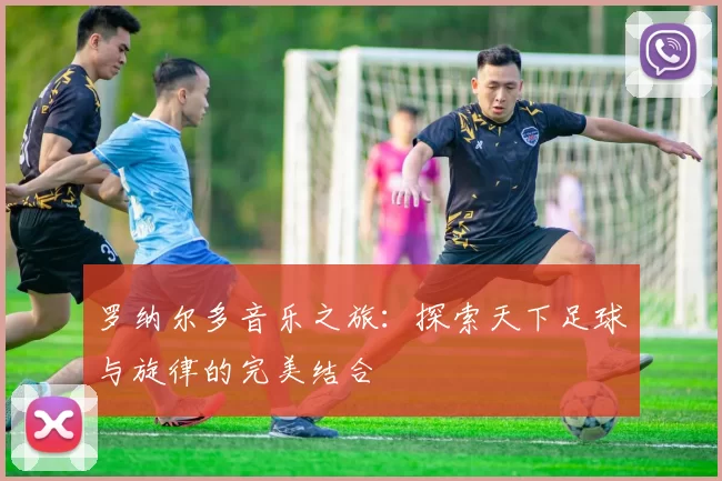 罗纳尔多音乐之旅：探索天下足球与旋律的完美结合