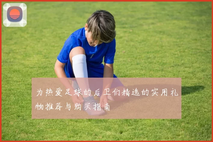 为热爱足球的后卫们精选的实用礼物推荐与购买指南