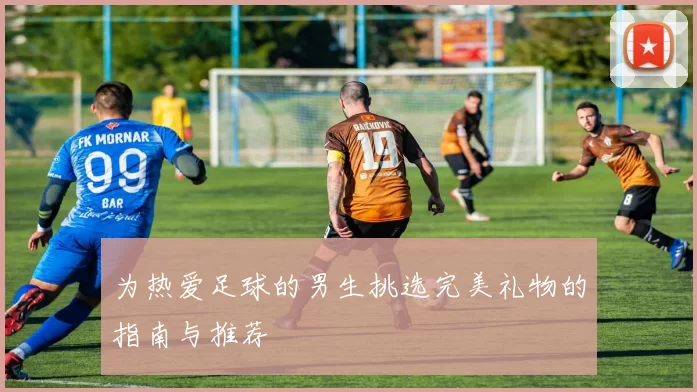 为热爱足球的男生挑选完美礼物的指南与推荐