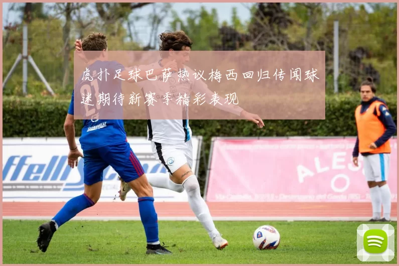 虎扑足球巴萨热议梅西回归传闻球迷期待新赛季精彩表现