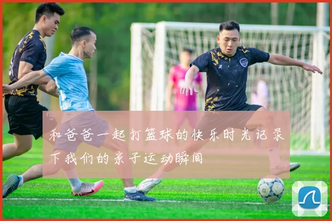 和爸爸一起打篮球的快乐时光记录下我们的亲子运动瞬间