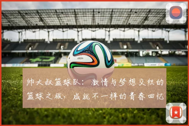 帅大叔篮球队：激情与梦想交织的篮球之旅，成就不一样的青春回忆